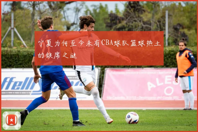 宁夏为何至今未有CBA球队篮球热土的缺席之谜