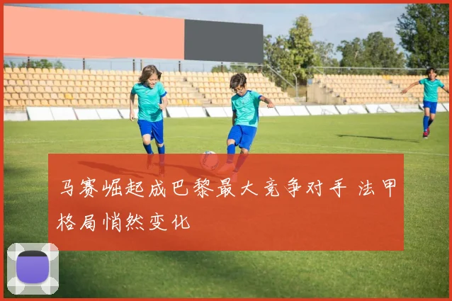 马赛崛起成巴黎最大竞争对手 法甲格局悄然变化