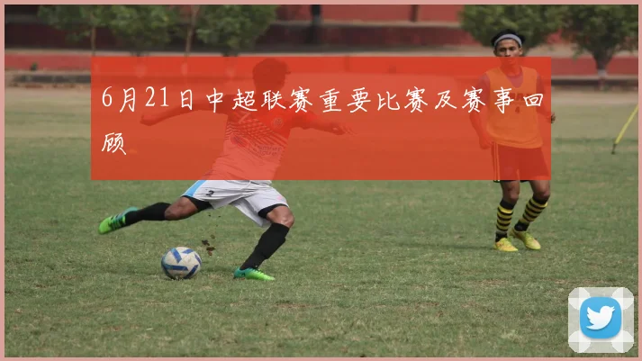 6月21日中超联赛重要比赛及赛事回顾